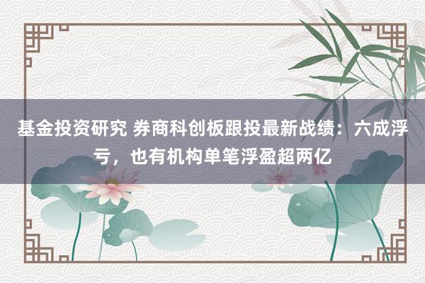 基金投资研究 券商科创板跟投最新战绩：六成浮亏，也有机构单笔浮盈超两亿