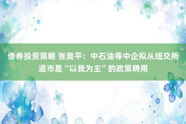 债券投资策略 张奥平：中石油等中企拟从纽交所退市是“以我为主”的政策聘用