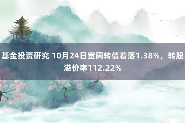 基金投资研究 10月24日宽阔转债着落1.38%，转股溢价率112.22%