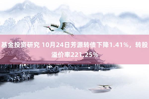 基金投资研究 10月24日芳源转债下降1.41%，转股溢价率221.25%