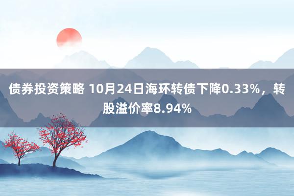 债券投资策略 10月24日海环转债下降0.33%，转股溢价率8.94%