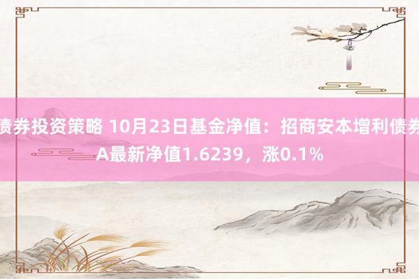 债券投资策略 10月23日基金净值：招商安本增利债券A最新净值1.6239，涨0.1%