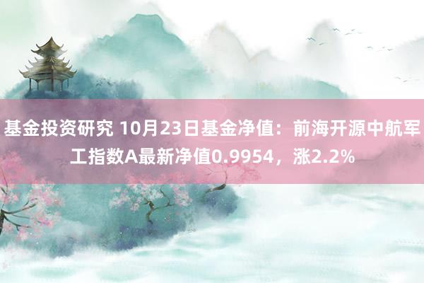 基金投资研究 10月23日基金净值：前海开源中航军工指数A最新净值0.9954，涨2.2%