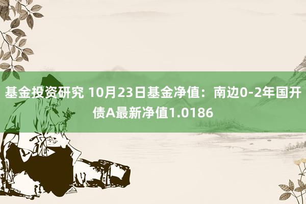 基金投资研究 10月23日基金净值：南边0-2年国开债A最新净值1.0186