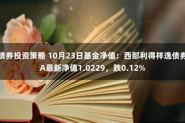 债券投资策略 10月23日基金净值：西部利得祥逸债券A最新净值1.0229，跌0.12%