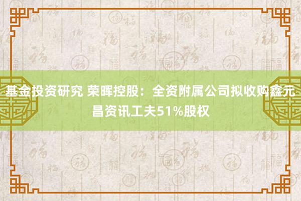 基金投资研究 荣晖控股：全资附属公司拟收购鑫元昌资讯工夫51%股权