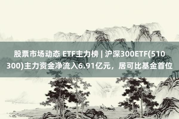 股票市场动态 ETF主力榜 | 沪深300ETF(510300)主力资金净流入6.91亿元，居可比基金首位