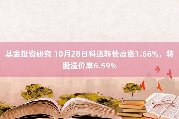 基金投资研究 10月28日科达转债高涨1.66%，转股溢价率6.59%