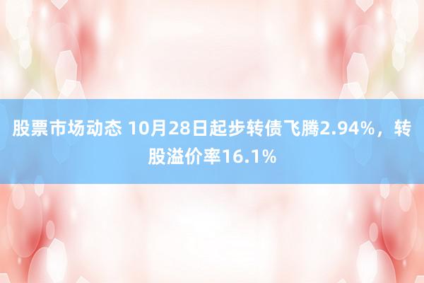 股票市场动态 10月28日起步转债飞腾2.94%，转股溢价率16.1%