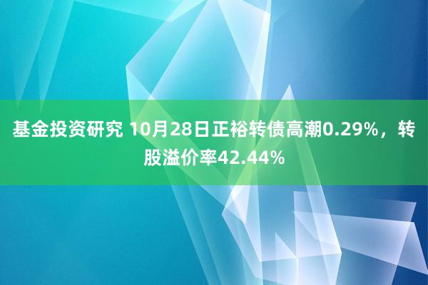 基金投资研究 10月28日正裕转债高潮0.29%，转股溢价率42.44%