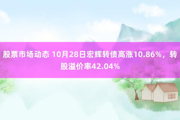 股票市场动态 10月28日宏辉转债高涨10.86%，转股溢价率42.04%