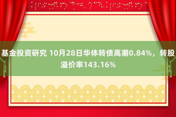 基金投资研究 10月28日华体转债高潮0.84%，转股溢价率143.16%