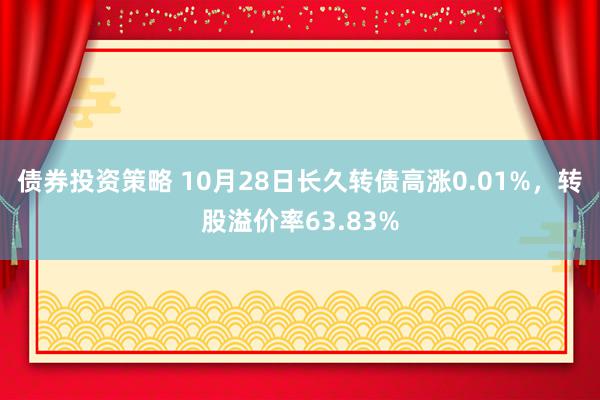 债券投资策略 10月28日长久转债高涨0.01%，转股溢价率63.83%