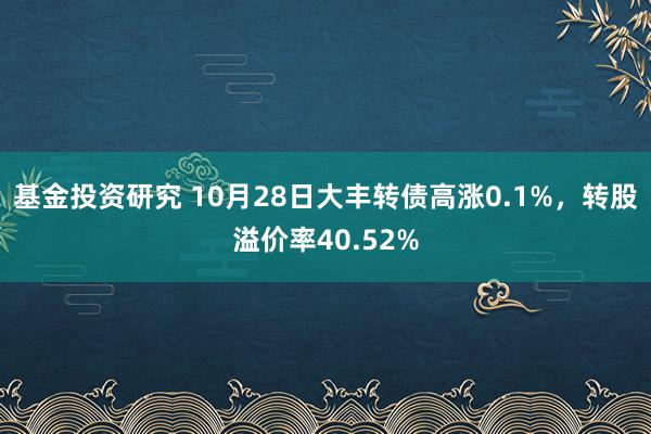 基金投资研究 10月28日大丰转债高涨0.1%，转股溢价率40.52%