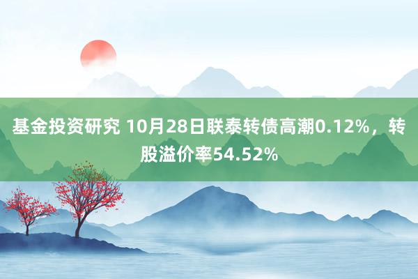 基金投资研究 10月28日联泰转债高潮0.12%，转股溢价率54.52%