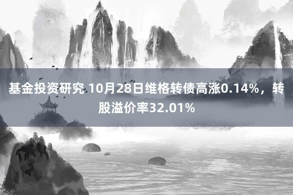 基金投资研究 10月28日维格转债高涨0.14%，转股溢价率32.01%