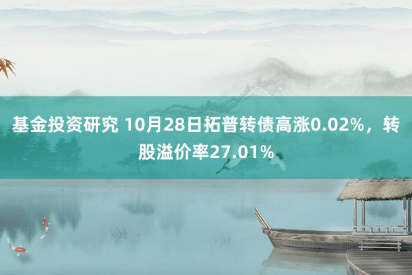 基金投资研究 10月28日拓普转债高涨0.02%，转股溢价率27.01%