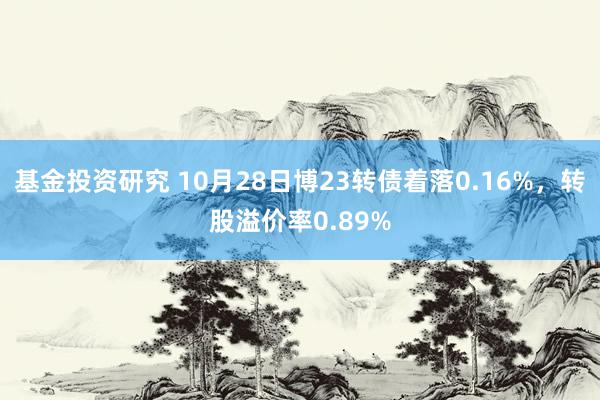 基金投资研究 10月28日博23转债着落0.16%，转股溢价率0.89%