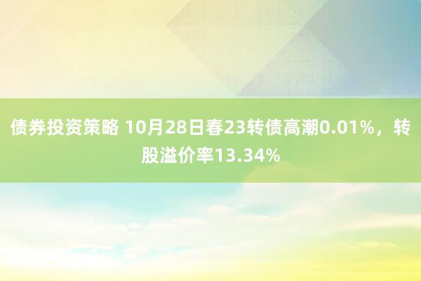 债券投资策略 10月28日春23转债高潮0.01%，转股溢价率13.34%