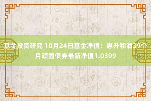 基金投资研究 10月24日基金净值：惠升和润39个月顽固债券最新净值1.0399