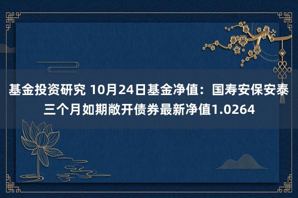 基金投资研究 10月24日基金净值：国寿安保安泰三个月如期敞开债券最新净值1.0264