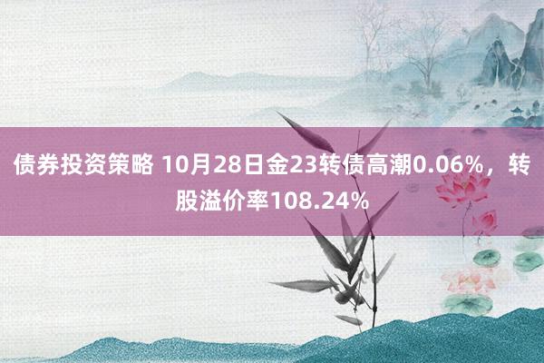 债券投资策略 10月28日金23转债高潮0.06%，转股溢价率108.24%