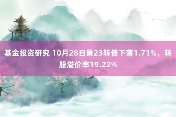 基金投资研究 10月28日景23转债下落1.71%，转股溢价率19.22%