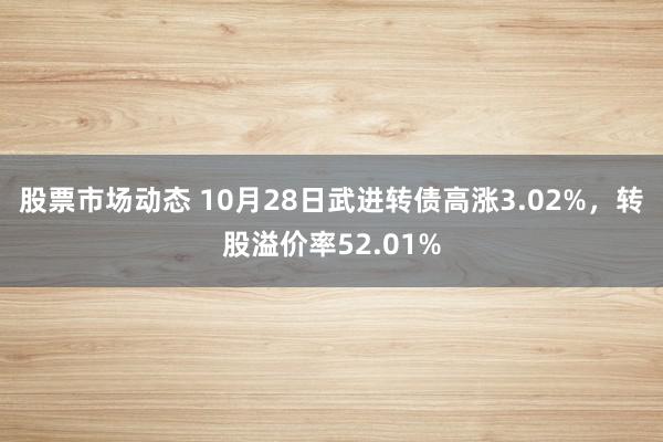 股票市场动态 10月28日武进转债高涨3.02%，转股溢价率52.01%