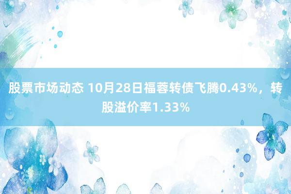 股票市场动态 10月28日福蓉转债飞腾0.43%，转股溢价率1.33%