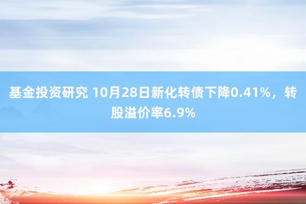 基金投资研究 10月28日新化转债下降0.41%，转股溢价率6.9%