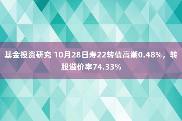 基金投资研究 10月28日寿22转债高潮0.48%，转股溢价率74.33%