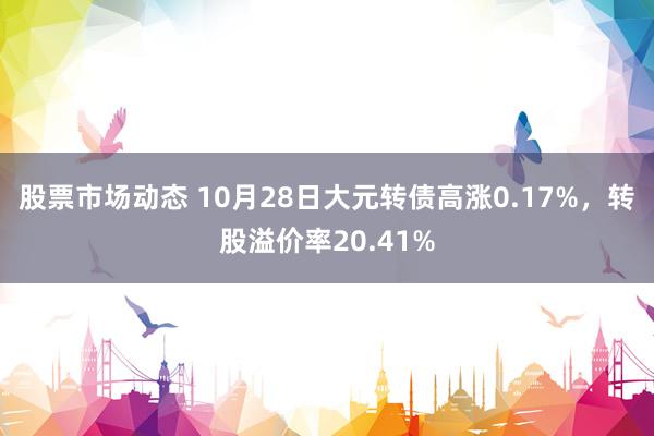 股票市场动态 10月28日大元转债高涨0.17%，转股溢价率20.41%