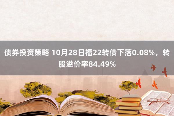 债券投资策略 10月28日福22转债下落0.08%，转股溢价率84.49%