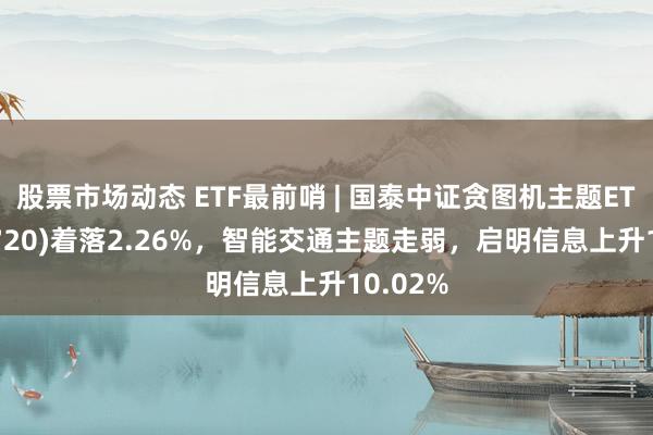 股票市场动态 ETF最前哨 | 国泰中证贪图机主题ETF(512720)着落2.26%，智能交通主题走弱，启明信息上升10.02%