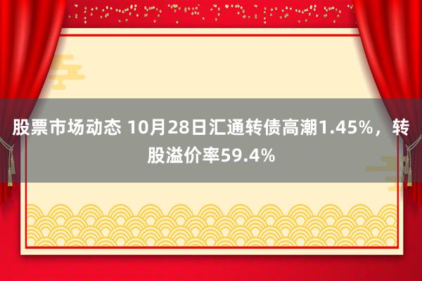 股票市场动态 10月28日汇通转债高潮1.45%，转股溢价率59.4%