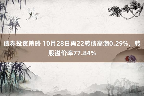 债券投资策略 10月28日再22转债高潮0.29%，转股溢价率77.84%