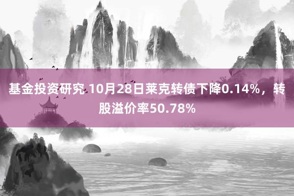 基金投资研究 10月28日莱克转债下降0.14%，转股溢价率50.78%