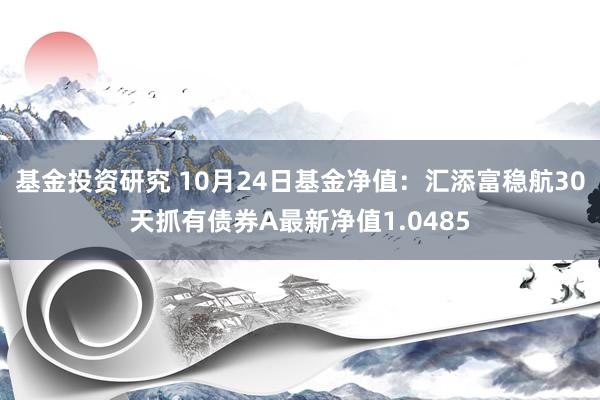 基金投资研究 10月24日基金净值：汇添富稳航30天抓有债券A最新净值1.0485