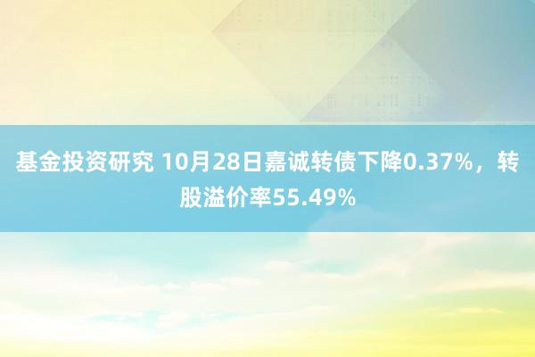 基金投资研究 10月28日嘉诚转债下降0.37%，转股溢价率55.49%