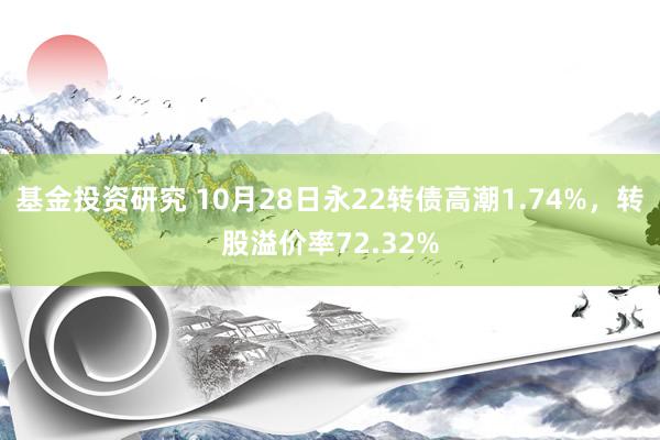 基金投资研究 10月28日永22转债高潮1.74%，转股溢价率72.32%