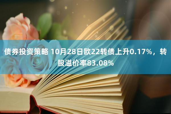 债券投资策略 10月28日欧22转债上升0.17%，转股溢价率83.08%