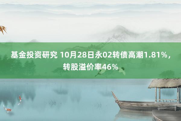 基金投资研究 10月28日永02转债高潮1.81%，转股溢价率46%