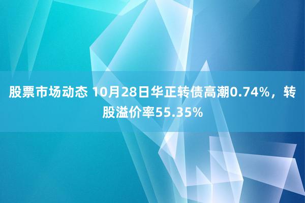 股票市场动态 10月28日华正转债高潮0.74%，转股溢价率55.35%