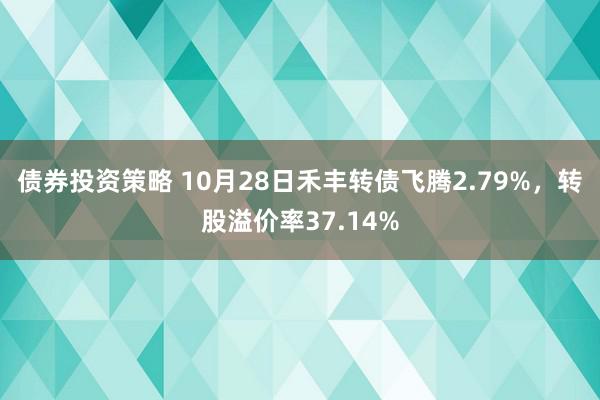 债券投资策略 10月28日禾丰转债飞腾2.79%，转股溢价率37.14%