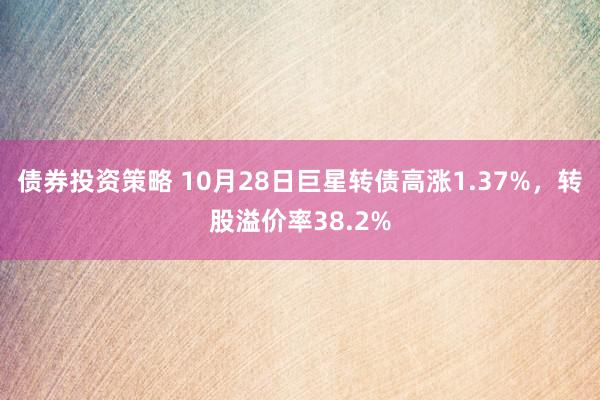 债券投资策略 10月28日巨星转债高涨1.37%，转股溢价率38.2%