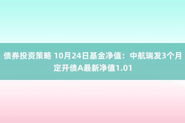 债券投资策略 10月24日基金净值：中航瑞发3个月定开债A最新净值1.01