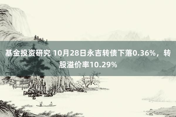 基金投资研究 10月28日永吉转债下落0.36%，转股溢价率10.29%