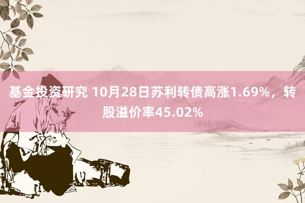 基金投资研究 10月28日苏利转债高涨1.69%，转股溢价率45.02%