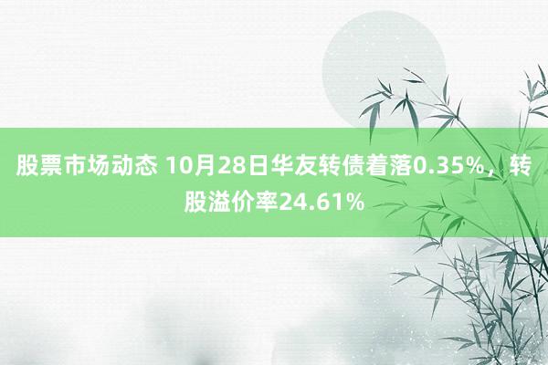 股票市场动态 10月28日华友转债着落0.35%，转股溢价率24.61%