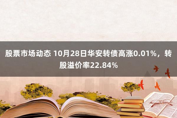 股票市场动态 10月28日华安转债高涨0.01%，转股溢价率22.84%